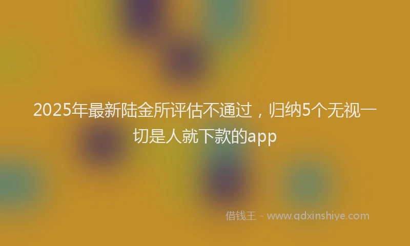 2025年最新陆金所评估不通过，归纳5个无视一切是人就下款的app