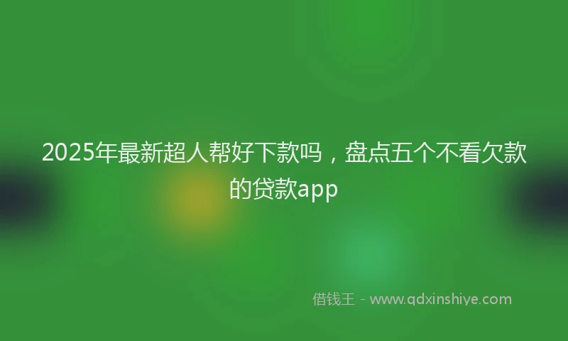 2025年最新超人帮好下款吗，盘点五个不看欠款的贷款app