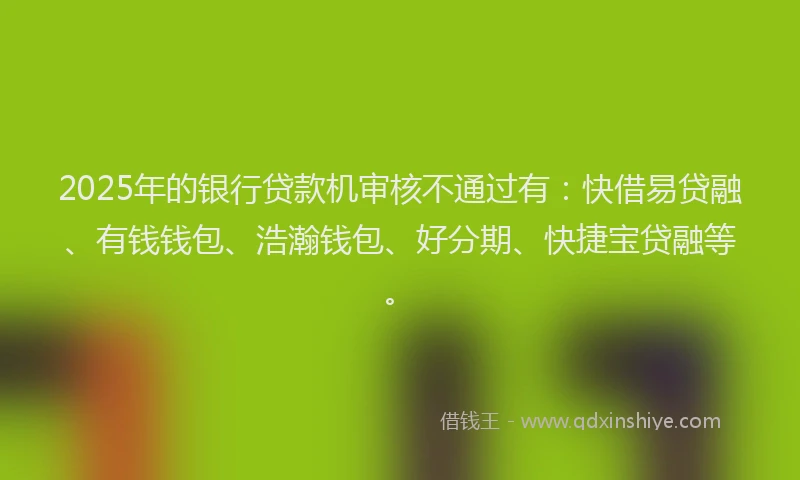 2025年的银行贷款机审核不通过有：快借易贷融、有钱钱包、浩瀚钱包、好分期、快捷宝贷融等。