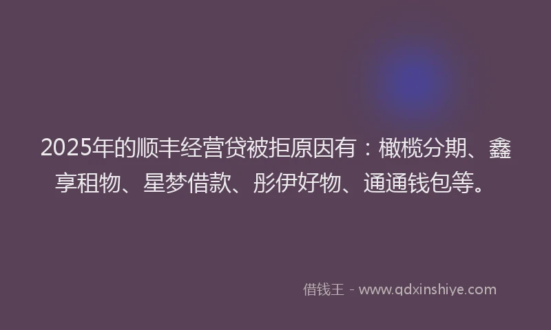 2025年的顺丰经营贷被拒原因有：橄榄分期、鑫享租物、星梦借款、彤伊好物、通通钱包等。