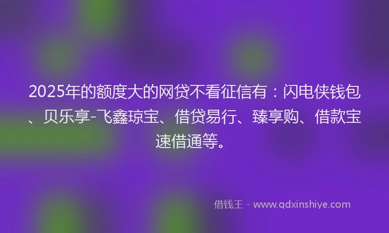 2025年的额度大的网贷不看征信有：闪电侠钱包、贝乐享-飞鑫琼宝、借贷易行、臻享购、借款宝速借通等。