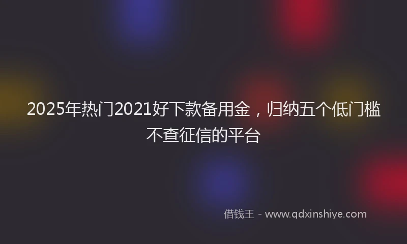 2025年热门2021好下款备用金，归纳五个低门槛不查征信的平台
