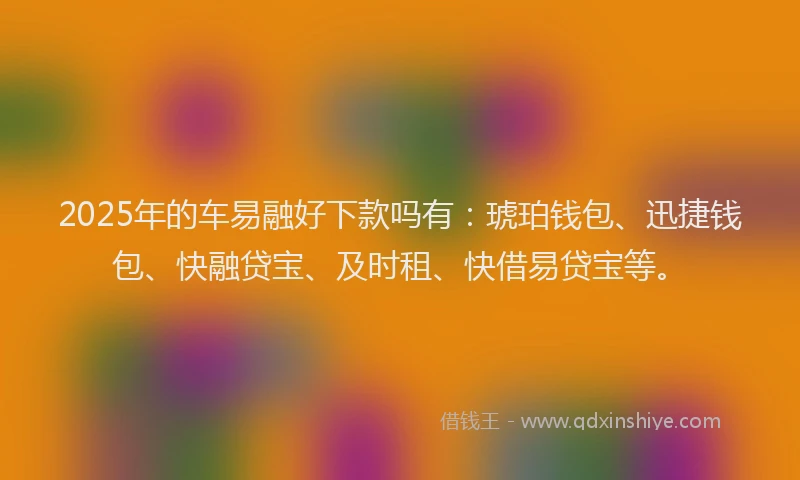 2025年的车易融好下款吗有：琥珀钱包、迅捷钱包、快融贷宝、及时租、快借易贷宝等。