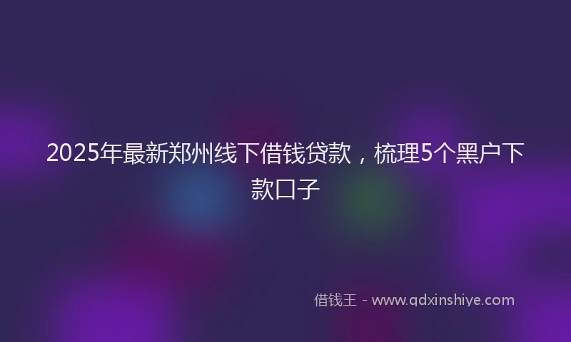 2025年最新郑州线下借钱贷款，梳理5个黑户下款口子
