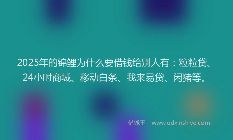 2025年的锦鲤为什么要借钱给别人有：粒粒贷、24小时商城、移动白条、我来易贷、闲猪等。