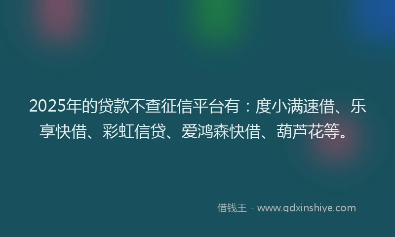 2025年的贷款不查征信平台有：度小满速借、乐享快借、彩虹信贷、爱鸿森快借、葫芦花等。