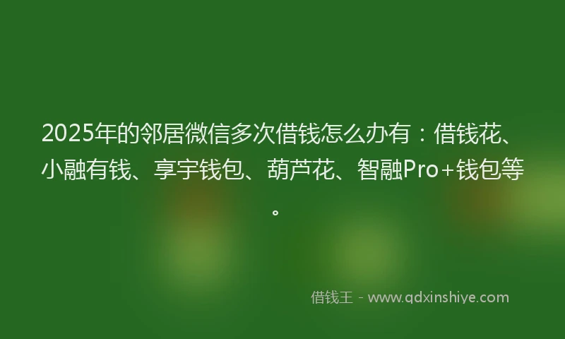 2025年的邻居微信多次借钱怎么办有：借钱花、小融有钱、享宇钱包、葫芦花、智融Pro+钱包等。