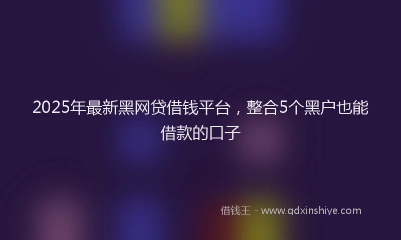 2025年最新黑网贷借钱平台，整合5个黑户也能借款的口子