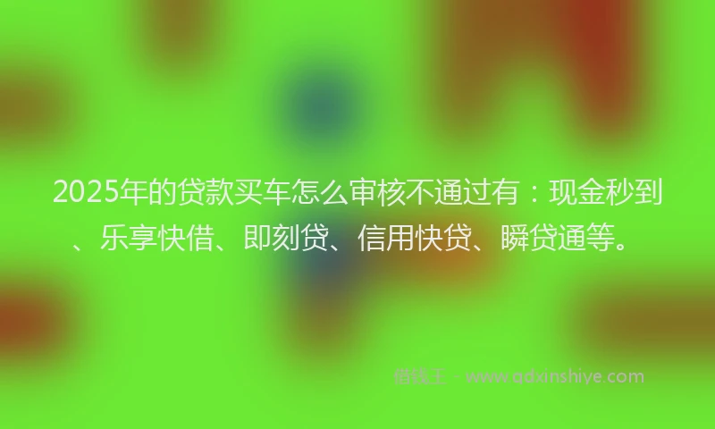2025年的贷款买车怎么审核不通过有：现金秒到、乐享快借、即刻贷、信用快贷、瞬贷通等。