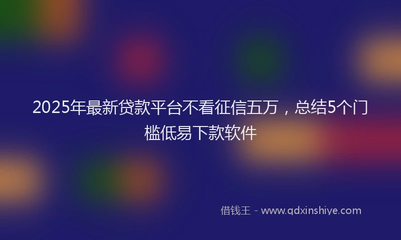 2025年最新贷款平台不看征信五万，总结5个门槛低易下款软件
