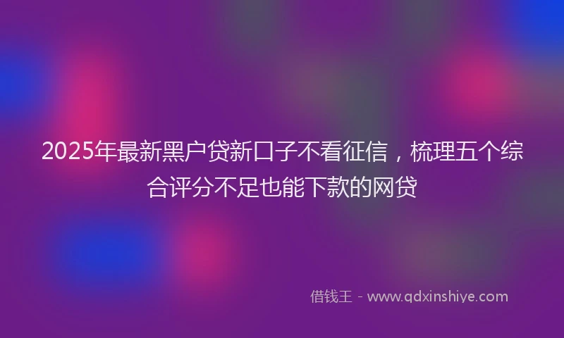 2025年最新黑户贷新口子不看征信，梳理五个综合评分不足也能下款的网贷