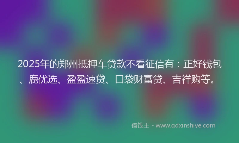 2025年的郑州抵押车贷款不看征信有：正好钱包、鹿优选、盈盈速贷、口袋财富贷、吉祥购等。