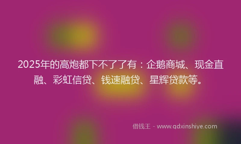 2025年的高炮都下不了了有：企鹅商城、现金直融、彩虹信贷、钱速融贷、星辉贷款等。
