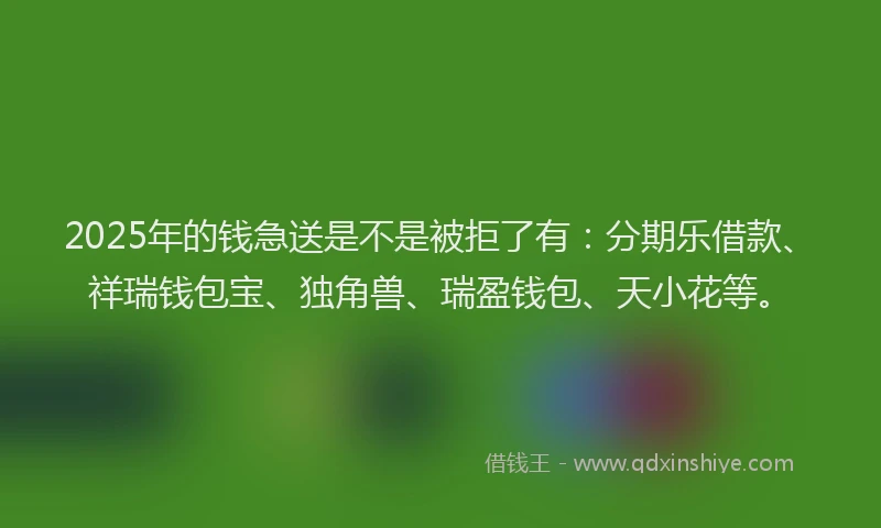 2025年的钱急送是不是被拒了有：分期乐借款、祥瑞钱包宝、独角兽、瑞盈钱包、天小花等。