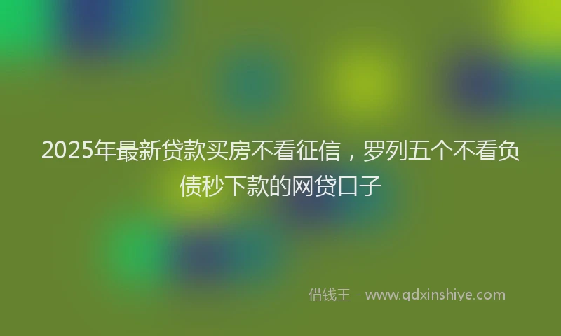 2025年最新贷款买房不看征信，罗列五个不看负债秒下款的网贷口子