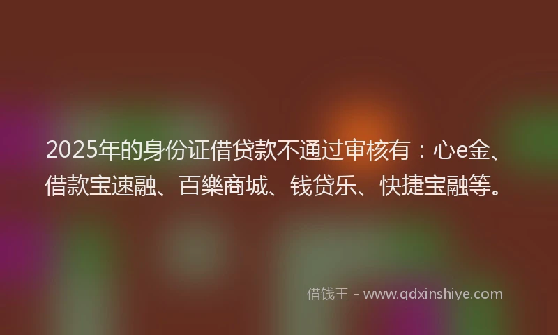 2025年的身份证借贷款不通过审核有：心e金、借款宝速融、百樂商城、钱贷乐、快捷宝融等。