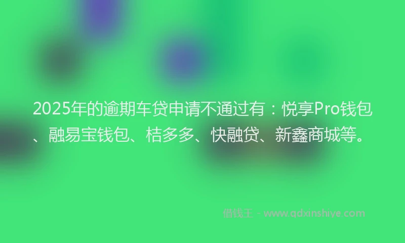 2025年的逾期车贷申请不通过有：悦享Pro钱包、融易宝钱包、桔多多、快融贷、新鑫商城等。