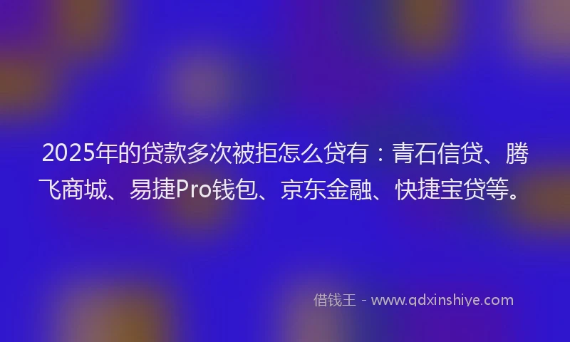 2025年的贷款多次被拒怎么贷有：青石信贷、腾飞商城、易捷Pro钱包、京东金融、快捷宝贷等。