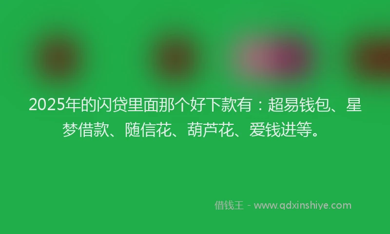 2025年的闪贷里面那个好下款有：超易钱包、星梦借款、随信花、葫芦花、爱钱进等。