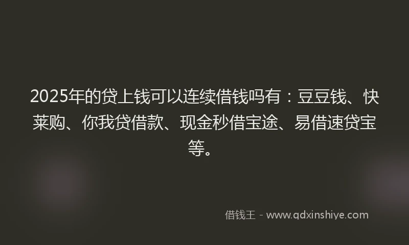 2025年的贷上钱可以连续借钱吗有：豆豆钱、快莱购、你我贷借款、现金秒借宝途、易借速贷宝等。