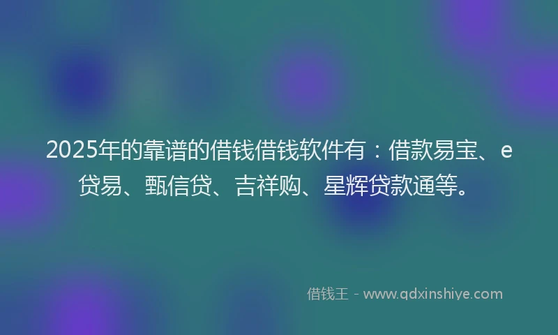 2025年的靠谱的借钱借钱软件有：借款易宝、e贷易、甄信贷、吉祥购、星辉贷款通等。
