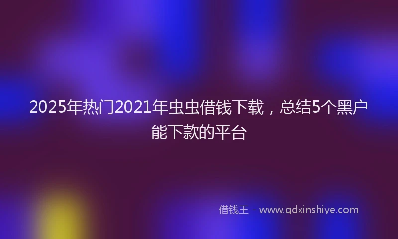 2025年热门2021年虫虫借钱下载，总结5个黑户能下款的平台