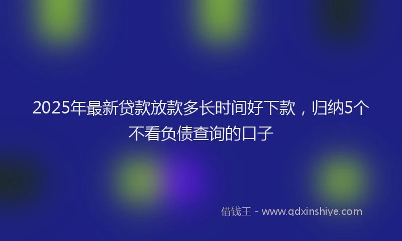2025年最新贷款放款多长时间好下款，归纳5个不看负债查询的口子