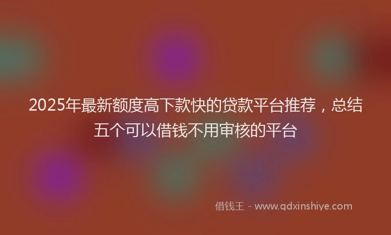 2025年最新额度高下款快的贷款平台推荐，总结五个可以借钱不用审核的平台