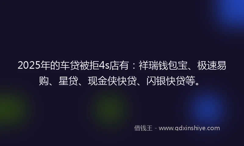 2025年的车贷被拒4s店有：祥瑞钱包宝、极速易购、星贷、现金侠快贷、闪银快贷等。