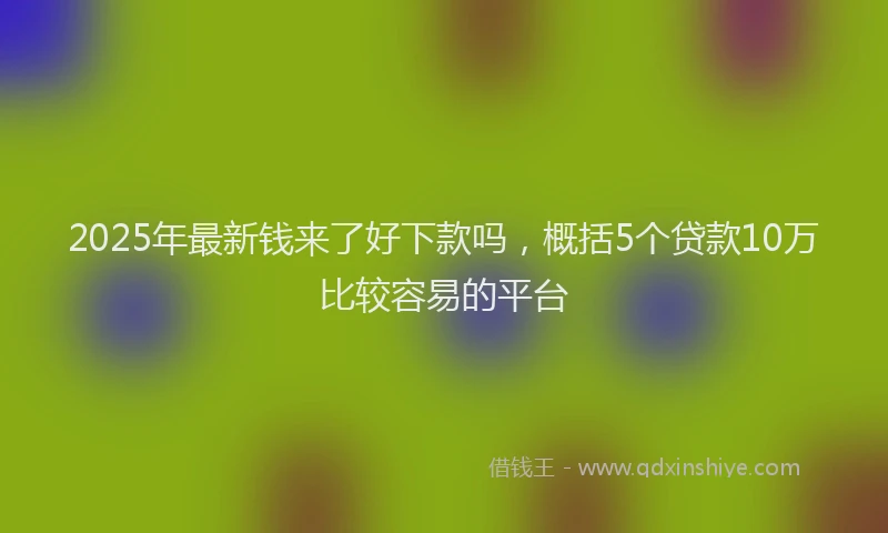 2025年最新钱来了好下款吗，概括5个贷款10万比较容易的平台