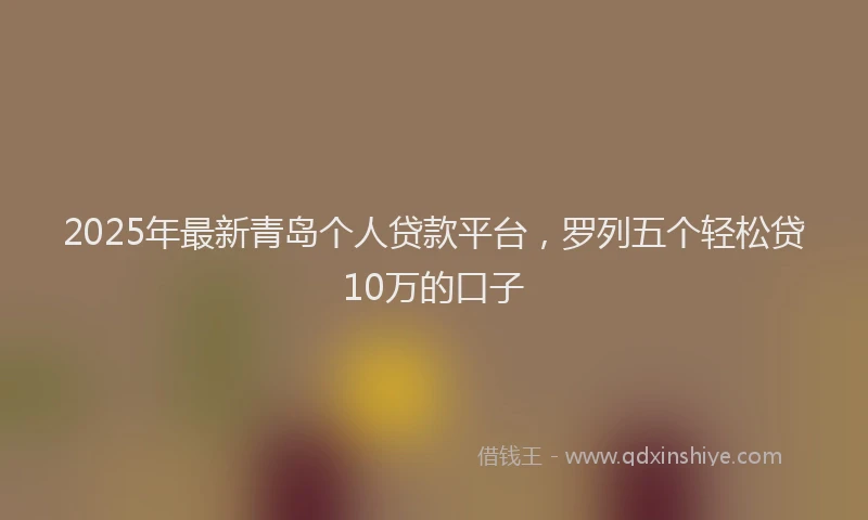2025年最新青岛个人贷款平台，罗列五个轻松贷10万的口子