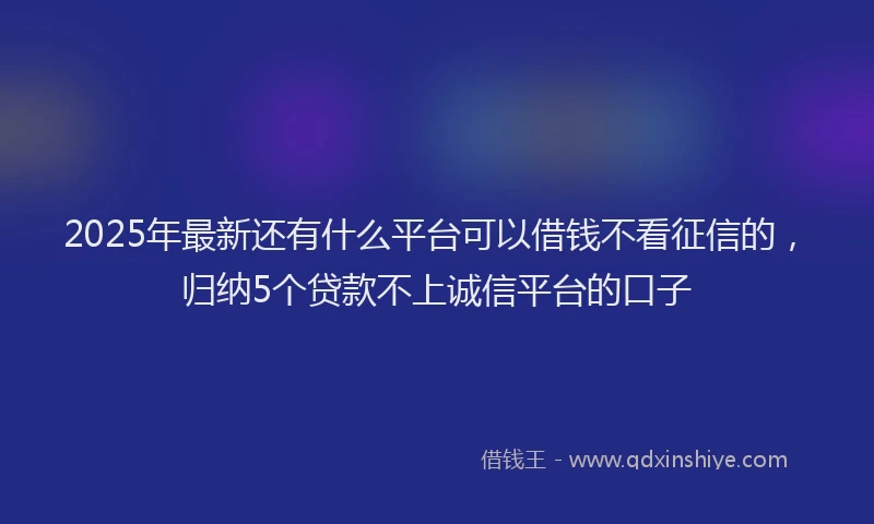 2025年最新还有什么平台可以借钱不看征信的，归纳5个贷款不上诚信平台的口子