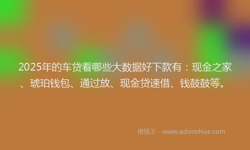 2025年的车贷看哪些大数据好下款有：现金之家、琥珀钱包、通过放、现金贷速借、钱鼓鼓等。