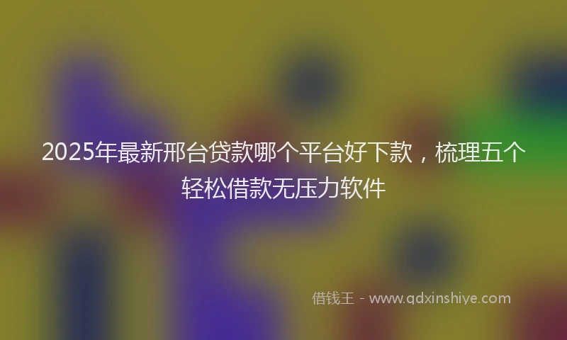 2025年最新邢台贷款哪个平台好下款，梳理五个轻松借款无压力软件