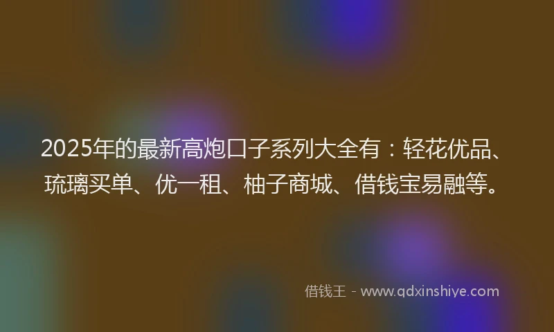 2025年的最新高炮口子系列大全有：轻花优品、琉璃买单、优一租、柚子商城、借钱宝易融等。