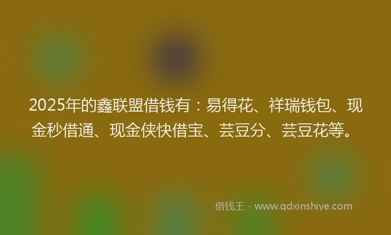 2025年的鑫联盟借钱有：易得花、祥瑞钱包、现金秒借通、现金侠快借宝、芸豆分、芸豆花等。