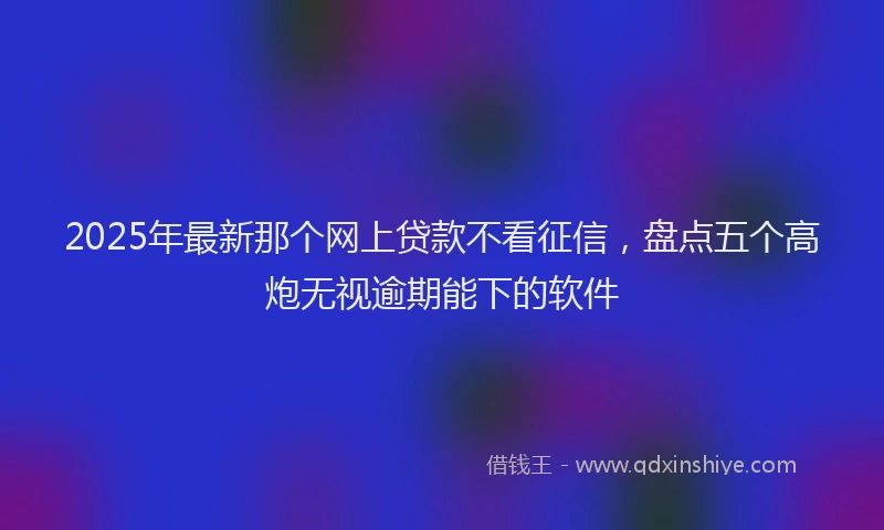 2025年最新那个网上贷款不看征信，盘点五个高炮无视逾期能下的软件