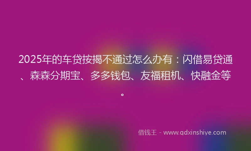 2025年的车贷按揭不通过怎么办有：闪借易贷通、森森分期宝、多多钱包、友福租机、快融金等。