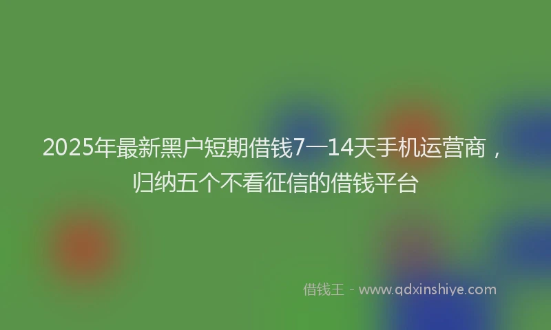 2025年最新黑户短期借钱7一14天手机运营商，归纳五个不看征信的借钱平台