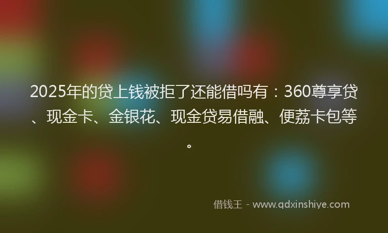 2025年的贷上钱被拒了还能借吗有：360尊享贷、现金卡、金银花、现金贷易借融、便荔卡包等。
