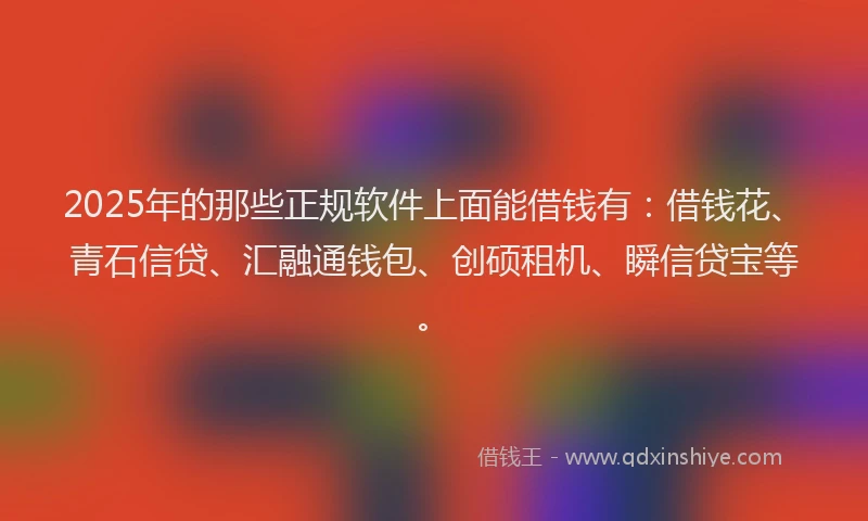 2025年的那些正规软件上面能借钱有：借钱花、青石信贷、汇融通钱包、创硕租机、瞬信贷宝等。