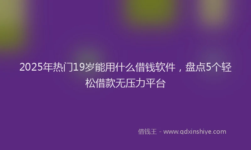 2025年热门19岁能用什么借钱软件，盘点5个轻松借款无压力平台