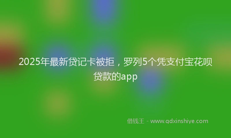 2025年最新贷记卡被拒，罗列5个凭支付宝花呗贷款的app