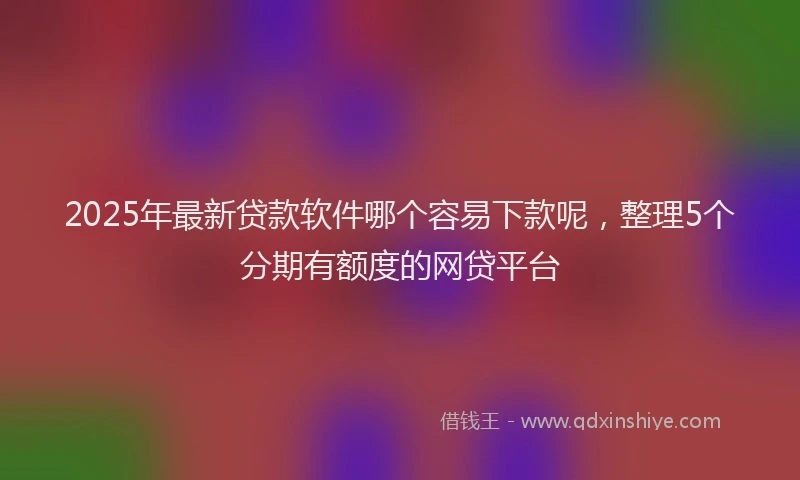 2025年最新贷款软件哪个容易下款呢，整理5个分期有额度的网贷平台