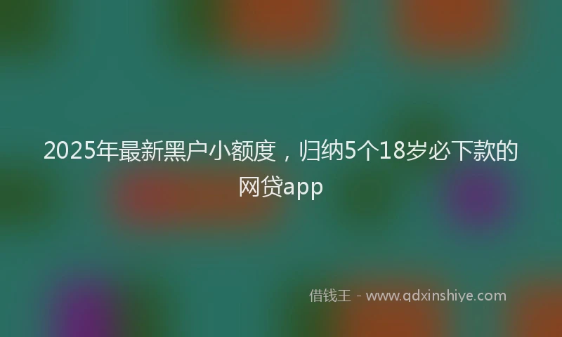 2025年最新黑户小额度，归纳5个18岁必下款的网贷app