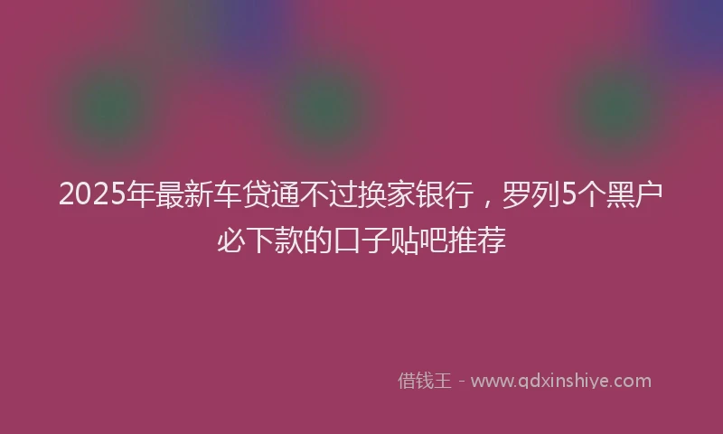 2025年最新车贷通不过换家银行，罗列5个黑户必下款的口子贴吧推荐