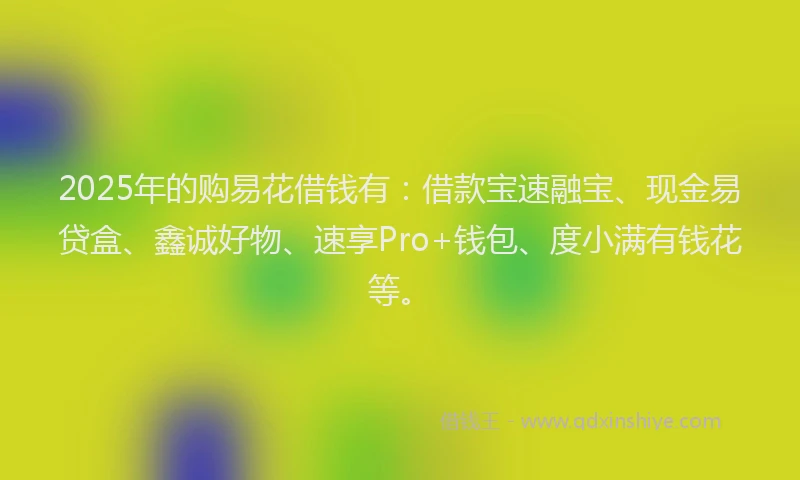 2025年的购易花借钱有：借款宝速融宝、现金易贷盒、鑫诚好物、速享Pro+钱包、度小满有钱花等。