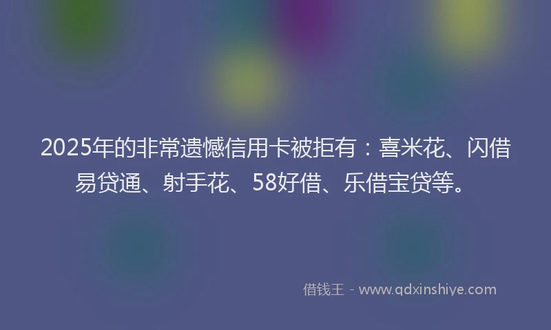 2025年的非常遗憾信用卡被拒有：喜米花、闪借易贷通、射手花、58好借、乐借宝贷等。