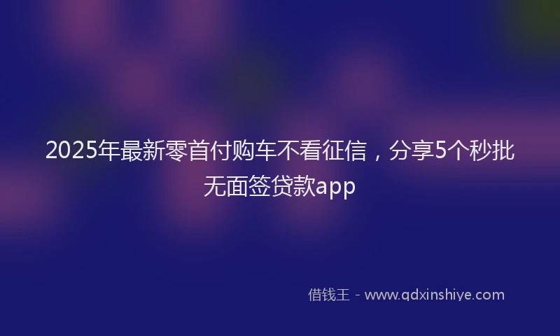 2025年最新零首付购车不看征信，分享5个秒批无面签贷款app