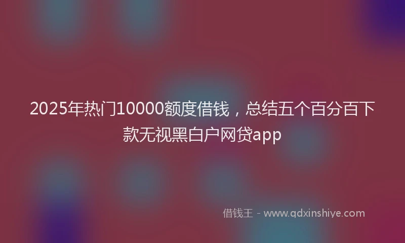 2025年热门10000额度借钱，总结五个百分百下款无视黑白户网贷app